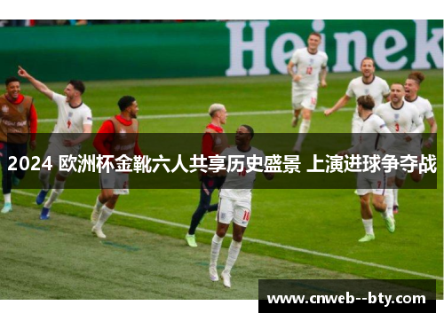 2024 欧洲杯金靴六人共享历史盛景 上演进球争夺战