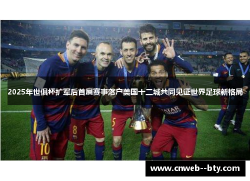 2025年世俱杯扩军后首届赛事落户美国十二城共同见证世界足球新格局